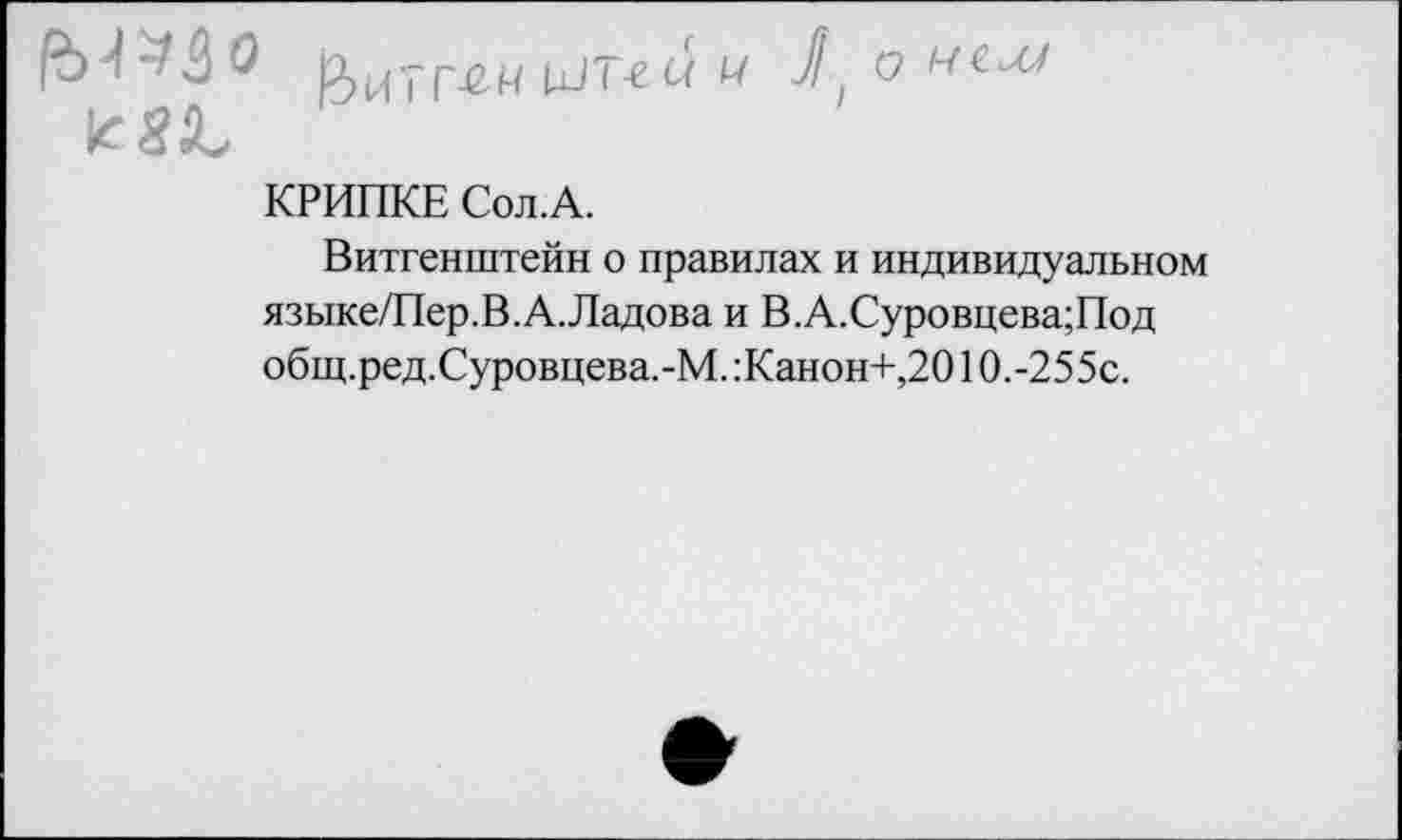 ﻿[х/г-ес/ 17 11 о
КРИПКЕ Сол.А.
Витгенштейн о правилах и индивидуальном языке/Пер.В.А.Ладова и В.А.Суровцева;Под общ.ред.Суровцева.-М.:Канон+,2010.-255с.